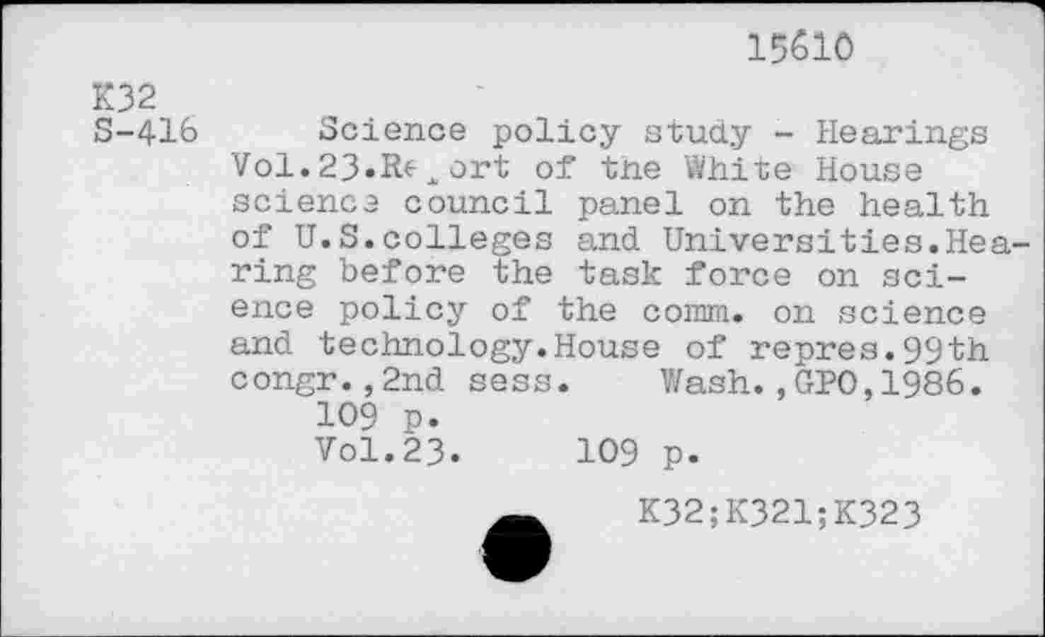 ﻿15510
K32 S-416
Science policy study - Hearings Vol.23»R^xort of tne White House science council panel on the health of U.S.colleges and Universities.Hearing before the task force on science policy of the comm, on science and technology.House of repres.99th congr.,2nd sess. Wash.,GPO,1986.
109 p.
Vol.23.	109 p.
K32;K321;K323